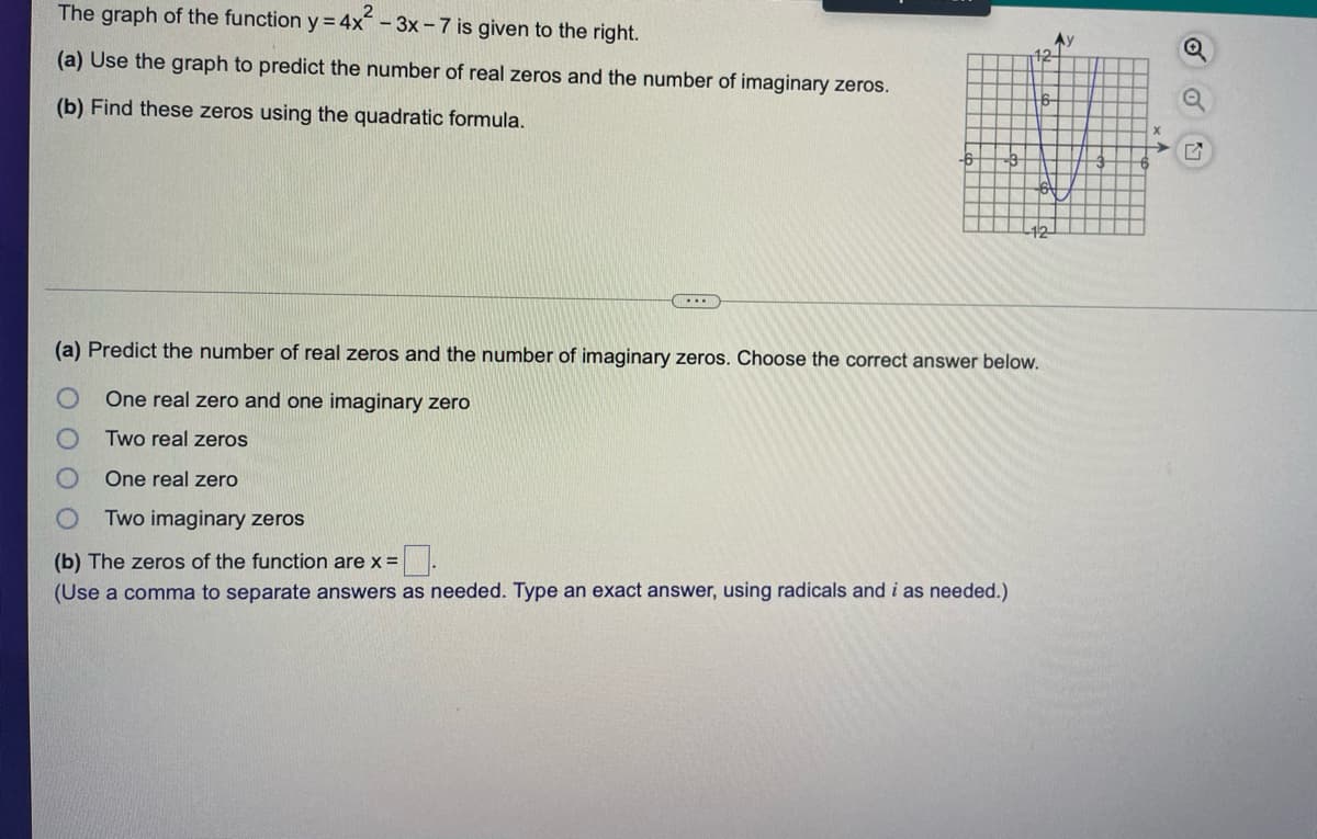 The graph of the function y = 4x - 3x - 7 is given to the right.
12-
(a) Use the graph to predict the number of real zeros and the number of imaginary zeros.
6-
(b) Find these zeros using the quadratic formula.
-6
12
(a) Predict the number of real zeros and the number of imaginary zeros. Choose the correct answer below.
One real zero and one imaginary zero
Two real zeros
One real zero
Two imaginary zeros
(b) The zeros of the function are x =
(Use a comma to separate answers as needed. Type an exact answer, using radicals and i as needed.)
of
