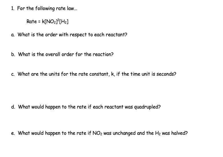 1. For the following rate law...
Rate = K[NO₂]²[H₂]
a. What is the order with respect to each reactant?
b. What is the overall order for the reaction?
c. What are the units for the rate constant, k, if the time unit is seconds?
d. What would happen to the rate if each reactant was quadrupled?
e. What would happen to the rate if NO2 was unchanged and the H₂ was halved?