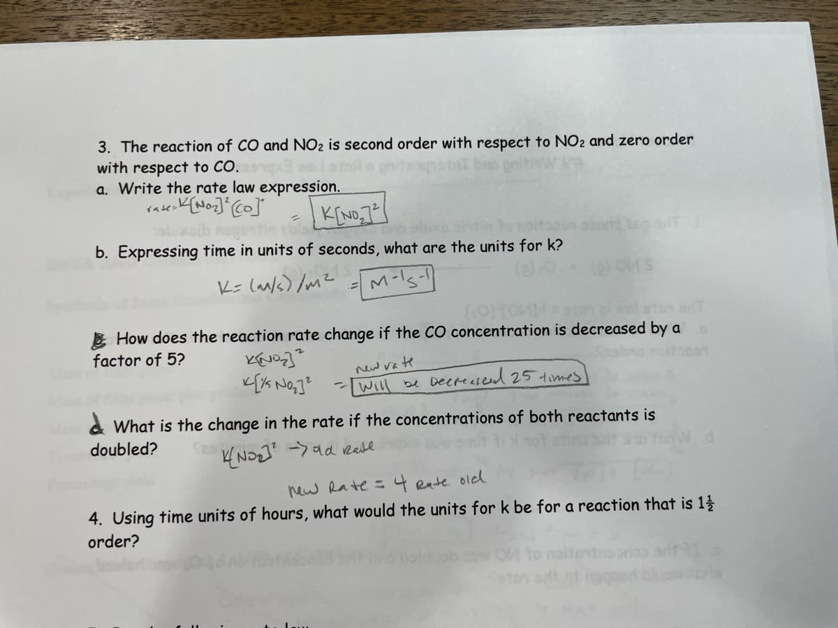 3. The reaction of CO and NO₂ is second order with respect to NO2 and zero order
me on
with respect to CO.
a. Write the rate law expression.
K[No₂] ² [co]
rate=
abixoib napontin abisi
K[NO₂72
b. Expressing time in units of seconds, what are the units for k?
K= (m/s)/m²
M-15-1
[0][0] =
How does the reaction rate change if the CO concentration is decreased by a b
factor of 5?
KINO₂]²
[1/5 No₂]²
new rate
- Will be Decreased 25 times]
What is the change in the rate if the concentrations of both reactants is
doubled?
K(NO₂)² ->old Rate
new Rate = 4 Rate old
4. Using time units of hours, what would the units for k be for a reaction that is 1/2/
order?