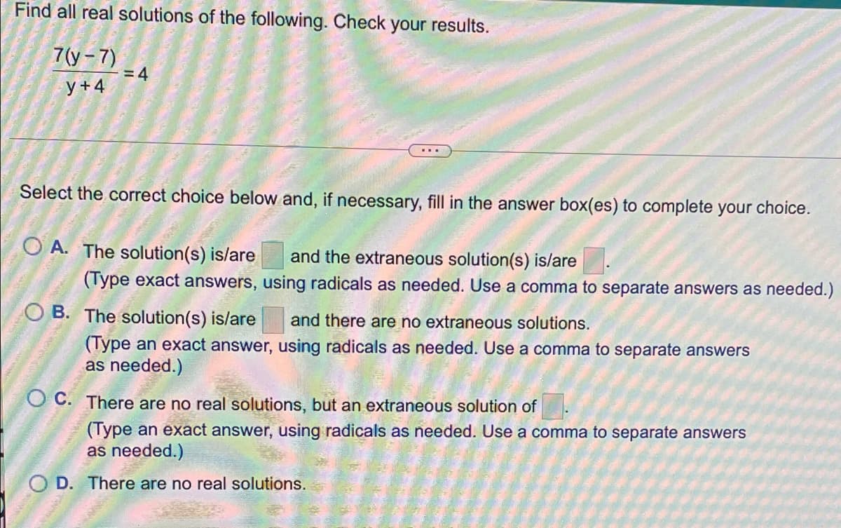 Find all real solutions of the following. Check your results.
7(у-7)
= 4
у+4
Select the correct choice below and, if necessary, fill in the answer box(es) to complete your choice.
O A. The solution(s) is/are and the extraneous solution(s) is/are
(Type exact answers, using radicals as needed. Use a comma to separate answers as needed.)
O B. The solution(s) is/are
and there are no extraneous solutions.
(Type an exact answer, using radicals as needed. Use a comma to separate answers
as needed.)
O C. There are no real solutions, but an extraneous solution of
(Type an exact answer, using radicals as needed. Use a comma to separate answers
as needed.)
O D. There are no real solutions.
