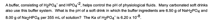 A buffer, consisting of H₂PO4 and HPO42, helps control the pH of physiological fluids. Many carbonated soft drinks
also use this buffer system. What is the pH of a soft drink in which the buffer ingredients are 6.50 g of NaH2PO4 and
8.00 g of Na2HPO4 per 355 mL of solution? The Ka of H₂PO4 is 6.20 x 10-8.