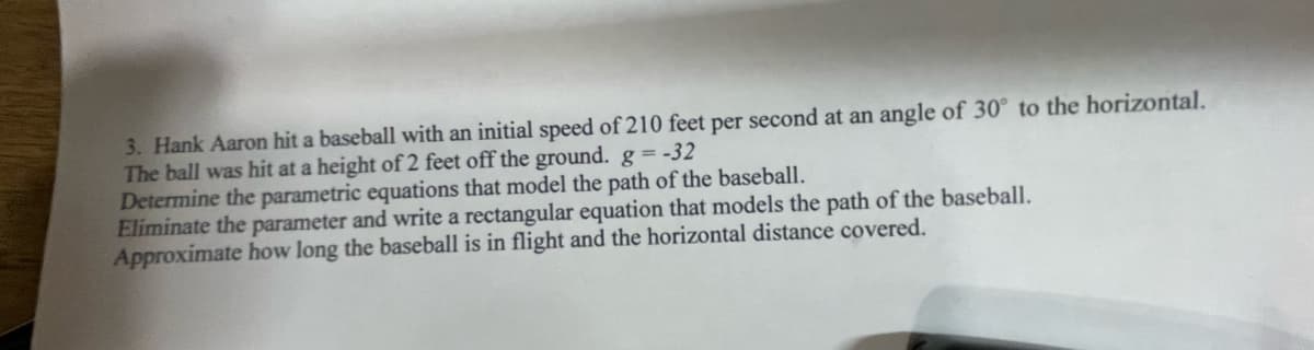 3. Hank Aaron hit a baseball with an initial speed of 210 feet per second at an angle of 30° to the horizontal.
The ball was hit at a height of 2 feet off the ground. g = -32
Determine the parametric equations that model the path of the baseball.
Eliminate the parameter and write a rectangular equation that models the path of the baseball.
Approximate how long the baseball is in flight and the horizontal distance covered.
