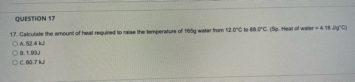 QUESTION 17
17. Calculate the amount of heat required to raise the temperature of 165g water from 12.0°C to 88.0°C. (Sp. Heat of water = 4.18 J/g°C)
O A. 52.4 kJ
O B. 1.93J
O C. 60.7 kJ
