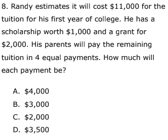 8. Randy estimates it will cost $11,000 for the
tuition for his first year of college. He has a
scholarship worth $1,000 and a grant for
$2,000. His parents will pay the remaining
tuition in 4 equal payments. How much will
each payment be?
A. $4,000
B. $3,000
C. $2,000
D. $3,500
