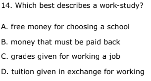 14. Which best describes a work-study?
A. free money for choosing a school
B. money that must be paid back
C. grades given for working a job
D. tuition given in exchange for working
