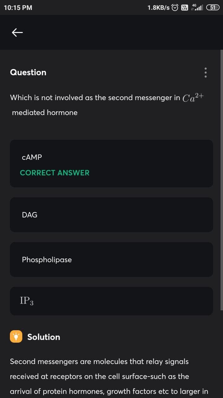 10:15 PM
1.8KB/s
51
Question
Which is not involved as the second messenger in Ca?+
mediated hormone
CAMP
CORRECT ANSWER
DAG
Phospholipase
IP3
Solution
Second messengers are molecules that relay signals
received at receptors on the cell surface-such as the
arrival of protein hormones, growth factors etc to larger in
