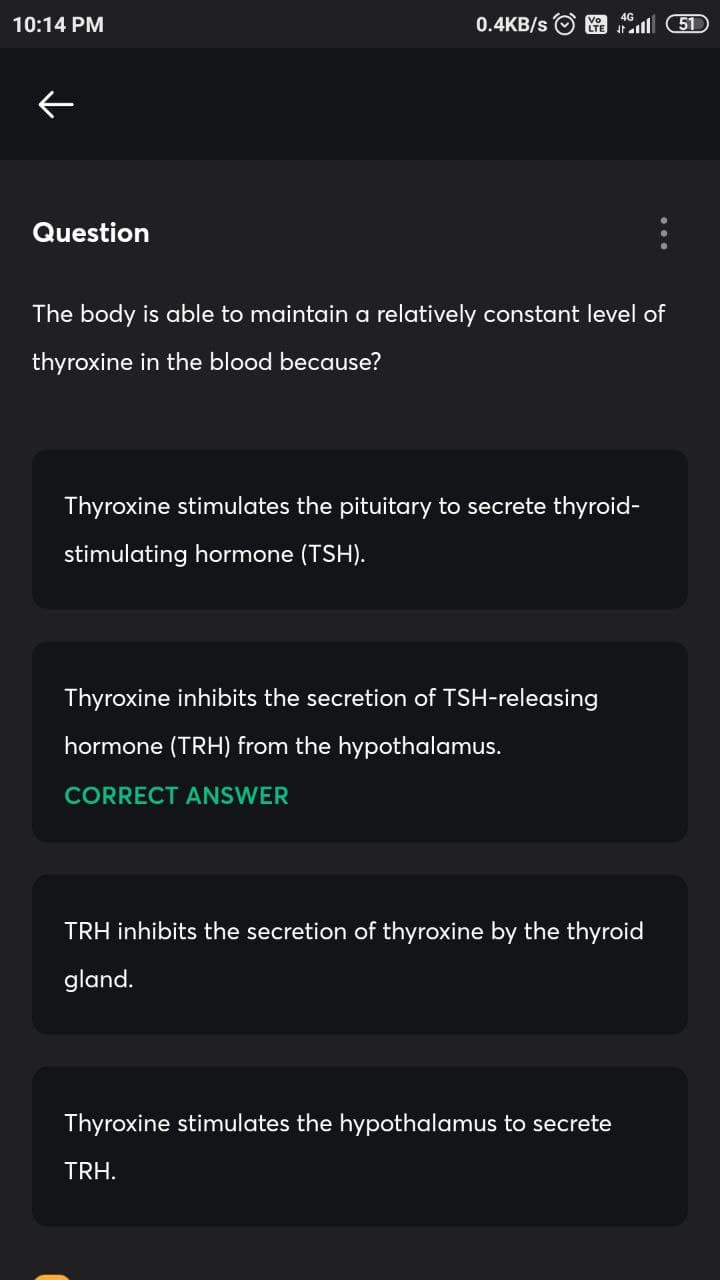 10:14 PM
0.4KB/s
l 5D
Question
The body is able to maintain a relatively constant level of
thyroxine in the blood because?
Thyroxine stimulates the pituitary to secrete thyroid-
stimulating hormone (TSH).
Thyroxine inhibits the secretion of TSH-releasing
hormone (TRH) from the hypothalamus.
CORRECT ANSWER
TRH inhibits the secretion of thyroxine by the thyroid
gland.
Thyroxine stimulates the hypothalamus to secrete
TRH.
