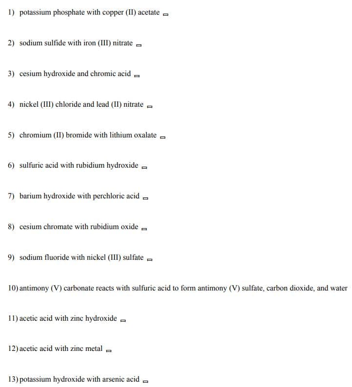 1) potassium phosphate with copper (II) acetate =
2) sodium sulfide with iron (III) nitrate -
3) cesium hydroxide and chromic acid -
4) nickel (III) chloride and lead (II) nitrate -
5) chromium (II) bromide with lithium oxalate
6) sulfuric acid with rubidium hydroxide -
7) barium hydroxide with perchloric acid -
8) cesium chromate with rubidium oxide =
9) sodium fluoride with nickel (III) sulfate -
10) antimony (V) carbonate reacts with sulfuric acid to form antimony (V) sulfate, carbon dioxide, and water
11) acetic acid with zinc hydroxide -
12) acetic acid with zinc metal -
13) potassium hydroxide with arsenic acid
