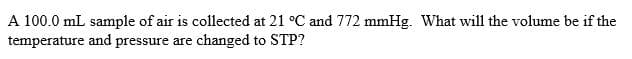 A 100.0 mL sample of air is collected at 21 °C and 772 mmHg. What will the volume be if the
temperature and pressure are changed to STP?
