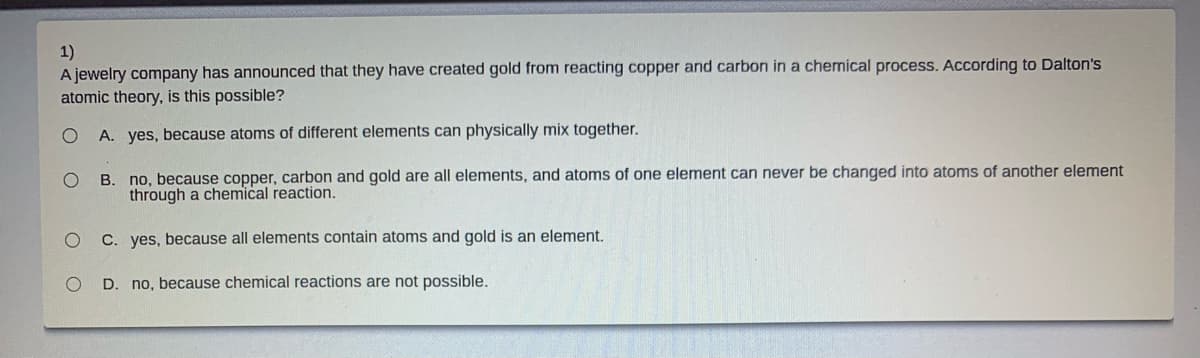 1)
A jewelry company has announced that they have created gold from reacting copper and carbon in a chemical process. According to Dalton's
atomic theory, is this possible?
A. yes, because atoms of different elements can physically mix together.
B. no, because copper, carbon and gold are all elements, and atoms of one element can never be changed into atoms of another element
through a chemical reaction.
C. yes, because all elements contain atoms and gold is an element.
D. no, because chemical reactions are not possible.
