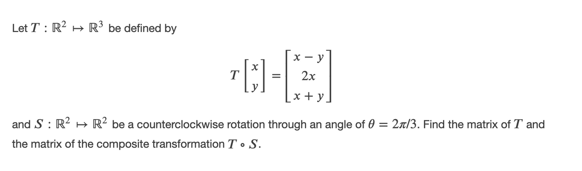 Let T : R? H R’ be defined by
X -
— у
T
2х
х+у
and S : R2 H→ R² be a counterclockwise rotation through an angle of 0 = 2r/3. Find the matrix of T and
the matrix of the composite transformation T • S.
