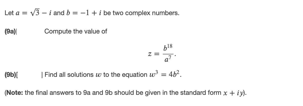 Let a = v3 – i and b = -1 + i be two complex numbers.
(9a)|
Compute the value of
819
= Z
a7
(9b)[
| Find all solutions w to the equation w = 4b².
(Note: the final answers to 9a and 9b should be given in the standard form x + iy).
