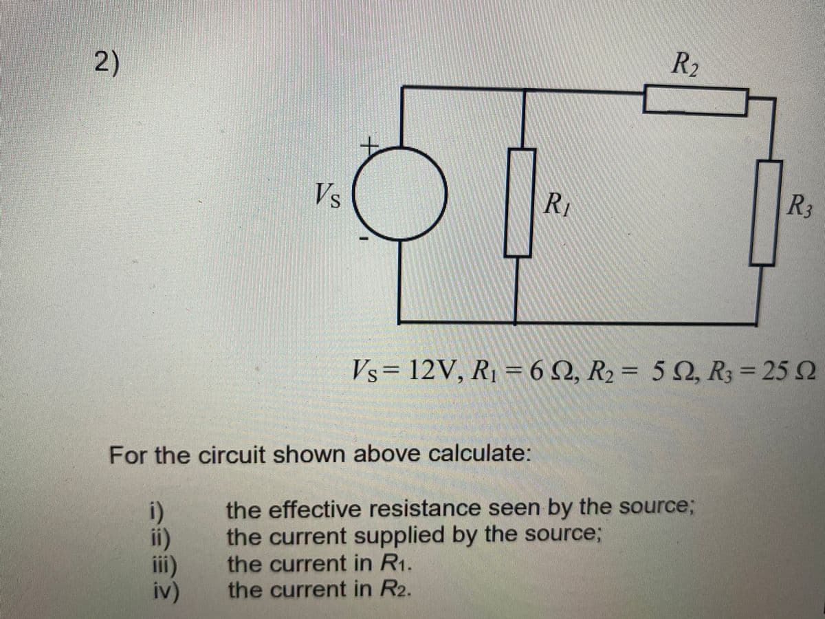R2
2)
Vs
R
R3
Vs= 12V, R, = 6 Q, R2 = 5 Q, R3 = 25 2
%3D
For the circuit shown above calculate:
the effective resistance seen by the source;
the current supplied by the source;
i)
i)
ii)
iv)
the current in R1.
the current in R2.
