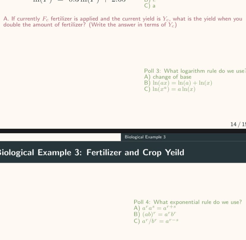 C) a
A. If currently Fe fertilizer is applied and the current yield is Ye, what is the yield when you
double the amount of fertilizer? (Write the answer in terms of Yc)
Poll 3: What logarithm rule do we use?
A) change of base
B) In(ax) = ln(a) + ln(x)
C) In(x) = a ln(x)
Biological Example 3
Biological Example 3: Fertilizer and Crop Yeild
14/15
Poll 4: What exponential rule do we use?
A) ar as = ar+s
B) (ab) = arbr
C) ar/br = ar-8