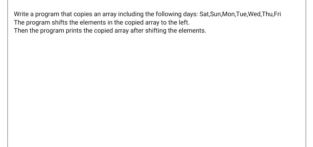 Write a program that copies an array including the following days: Sat,Sun,Mon,Tue,Wed,Thu,Fri
The program shifts the elements in the copied array to the left.
Then the program prints the copied array after shifting the elements.
