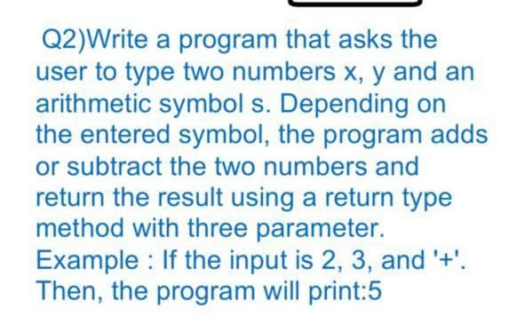Q2)Write a program that asks the
user to type two numbers x, y and an
arithmetic symbol s. Depending on
the entered symbol, the program adds
or subtract the two numbers and
return the result using a return type
method with three parameter.
Example : If the input is 2, 3, and '+'.
Then, the program will print:5
