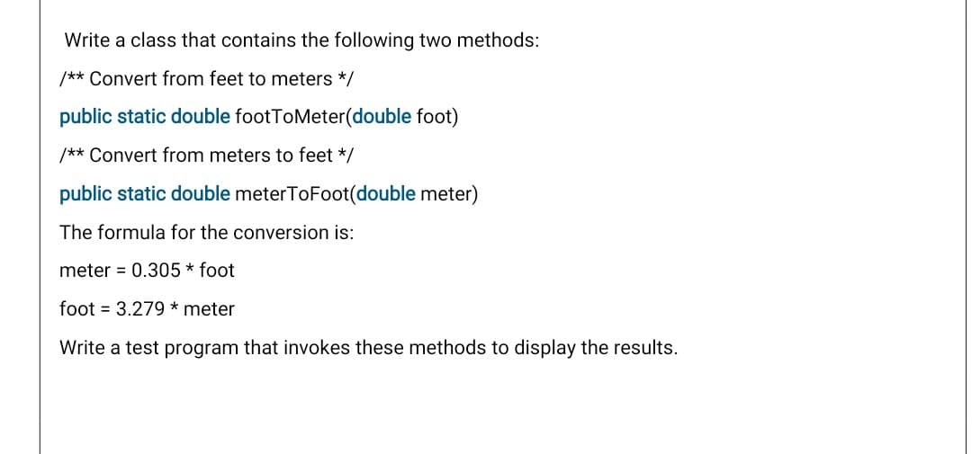Write a class that contains the following two methods:
/** Convert from feet to meters */
public static double footToMeter(double foot)
/** Convert from meters to feet */
public static double meterToFoot(double meter)
The formula for the conversion is:
meter = 0.305 * foot
foot = 3.279 * meter
Write a test program that invokes these methods to display the results.
