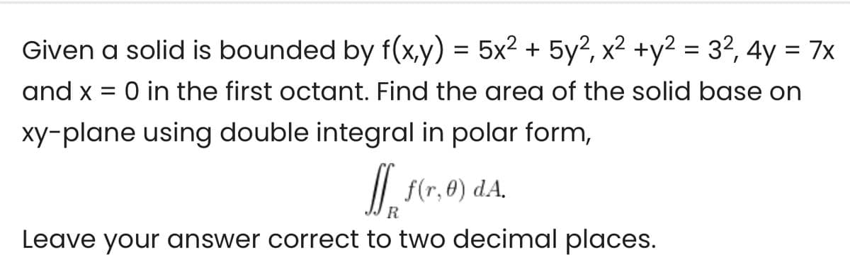 Given a solid is bounded by f(x,y) = 5x² + 5y², x2 +y2 = 32, 4y = 7x
and x = 0 in the first octant. Find the area of the solid base on
xy-plane using double integral in polar form,
I.
/| f(r, 0) dA.
R
Leave your answer correct to two decimal places.
