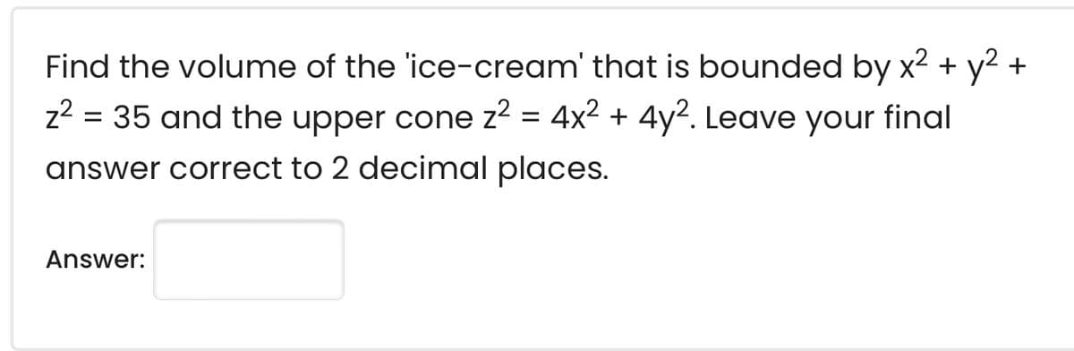 Find the volume of the 'ice-cream' that is bounded by x2 + y2 +
z2 = 35 and the upper cone z2 = 4x2 + 4y². Leave your final
answer correct to 2 decimal places.
Answer:
