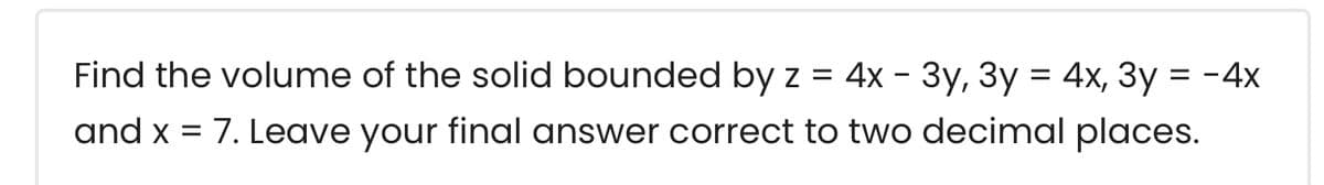 Find the volume of the solid bounded by z = 4x - 3y, 3y = 4x, 3y = -4x
and x = 7. Leave your final answer correct to two decimal places.
