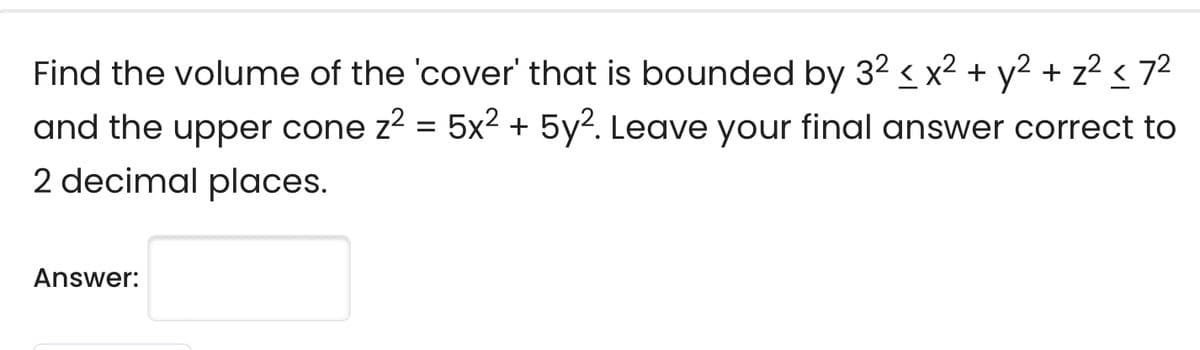 Find the volume of the 'cover' that is bounded by 32 < x² + y2 + z2 < 72
and the upper cone z2 = 5x2 + 5y2. Leave your final answer correct to
2 decimal places.
Answer:
