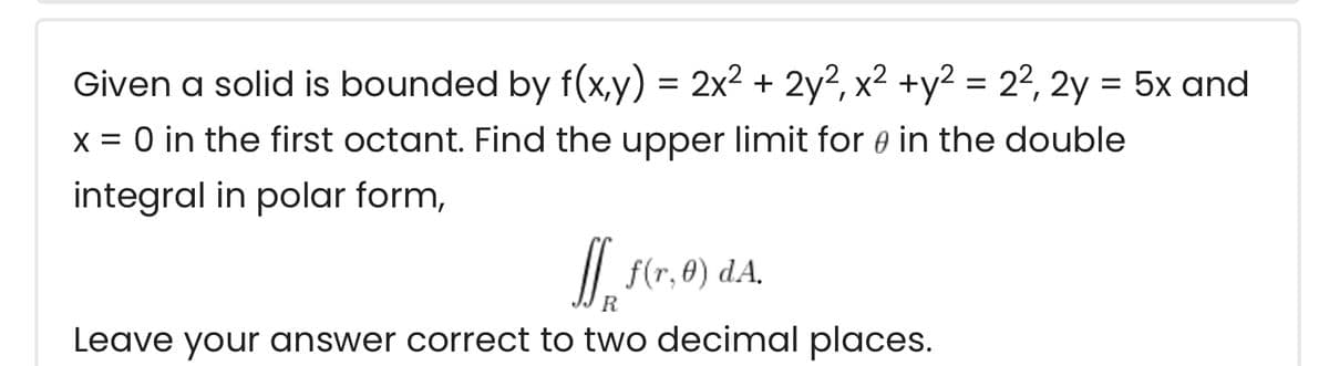Given a solid is bounded by f(x,y) = 2x2 + 2y?, x² +y² = 22, 2y = 5x and
x = 0 in the first octant. Find the upper limit for e in the double
integral in polar form,
/| f(r,0) dA.
R
Leave your answer correct to two decimal places.
