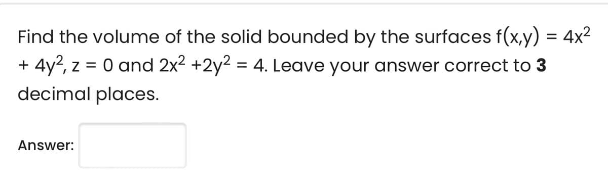 Find the volume of the solid bounded by the surfaces f(x,y) = 4x2
+ 4y2, z = 0 and 2x2 +2y2 = 4. Leave your answer correct to 3
decimal places.
Answer:
