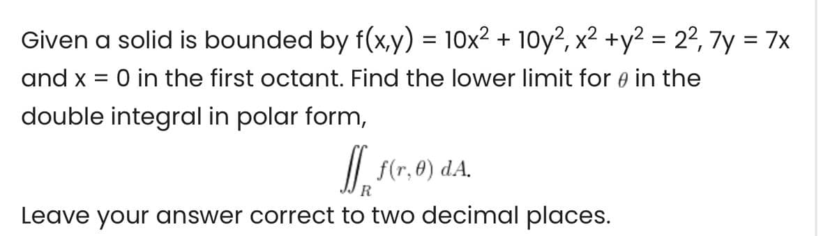 Given a solid is bounded by f(x,y) = 10x² + 10y?, x² +y² = 2², 7y = 7x
and x = 0 in the first octant. Find the lower limit for e in the
double integral in polar form,
/| f(r,0) dA.
Leave your answer correct to two decimal places.
