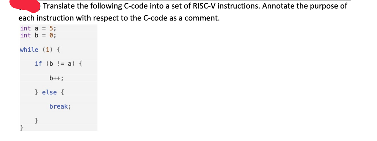 Translate the following C-code into a set of RISC-V instructions. Annotate the purpose of
each instruction with respect to the C-code as a comment.
int a =
5;
int b = 0;
while (1) {
if (b != a) {
b++;
} else {
break;
}
}

