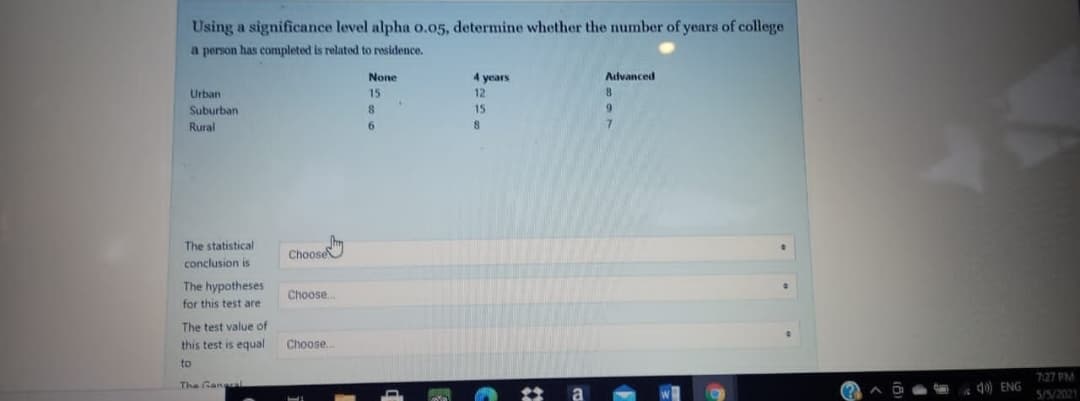 Using a significance level alpha o.05, determine whether the number of years of college
a person has completed is related to residence.
None
4 years
Advanced
Urban
15
12
Suburban
8
15
6.
Rural
The statistical
Choose
conclusion is
The hypotheses
Choose.
for this test are
The test value of
this test is equal
Choose..
to
7:27 PM
The Gar
do) ENG
a
5/5/2021
