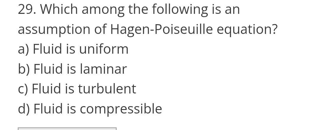 29. Which among the following is an
assumption of Hagen-Poiseuille equation?
a) Fluid is uniform
b) Fluid is laminar
c) Fluid is turbulent
d) Fluid is compressible
