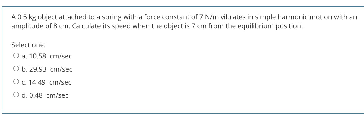 A 0.5 kg object attached to a spring with a force constant of 7 N/m vibrates in simple harmonic motion with an
amplitude of 8 cm. Calculate its speed when the object is 7 cm from the equilibrium position.
Select one:
O a. 10.58 cm/sec
O b. 29.93 cm/sec
O c. 14.49 cm/sec
O d. 0.48 cm/sec

