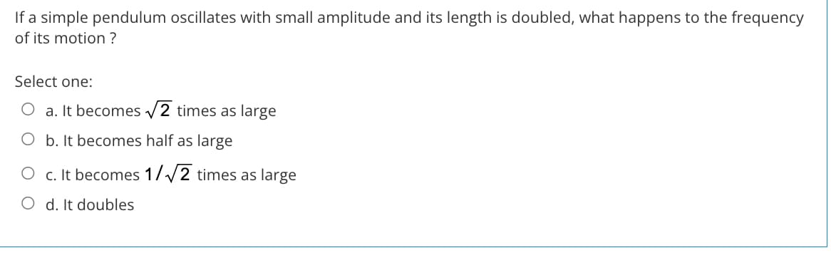 If a simple pendulum oscillates with small amplitude and its length is doubled, what happens to the frequency
of its motion ?
Select one:
O a. It becomes v2 times as large
O b. It becomes half as large
O c. It becomes 1//2 times as large
O d. It doubles
