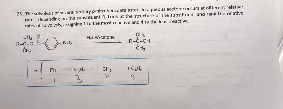 25. The solvolysis of several tertiary p-nitrobenzoate esters in aqueous acetone occurs at different relative
rates, depending on the substituent R. Look at the structure of the substituent and rank the relative
rates of solvolysis, assigning 1 to the most reactive and 4 to the least reactive.
CH3 O
R-C-0-8.
CH3
CH3
R-C-OH
CH3
H2O/Acetone
-NO2
R
Ph i-C3H,
CH3
t-C4H9
3
