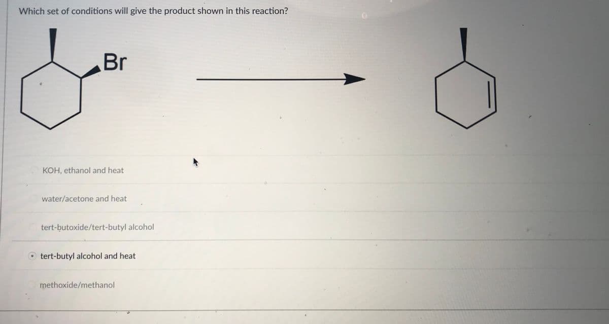 Which set of conditions will give the product shown in this reaction?
Br
KOH, ethanol and heat
water/acetone and heat
tert-butoxide/tert-butyl alcohol
tert-butyl alcohol and heat
methoxide/methanol
