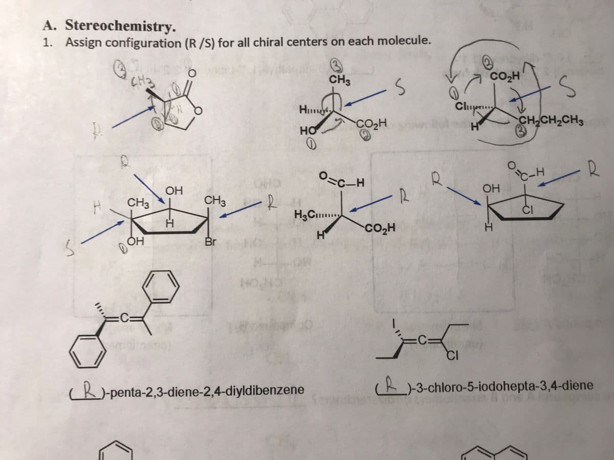 A. Stereochemistry.
1. Assign configuration (R /S) for all chiral centers on each molecule.
CH3
CH3
CO2H
Chup
CO2H
CH CH2CH3
HO
O:
-R
OHO
OH
OH
CH3
-R
CH3
ČI
H.
Co,H
H.
Br
cR)-penta-2,3-diene-2,4-diyldibenzene
(R-3-chloro-5-iodohepta-3,4-diene
I.
