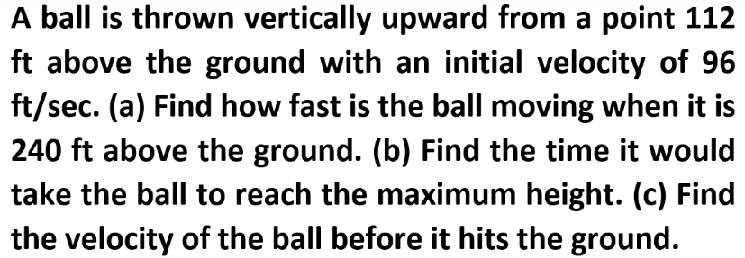 A ball is thrown vertically upward from a point 112
ft above the ground with an initial velocity of 96
ft/sec. (a) Find how fast is the ball moving when it is
240 ft above the ground. (b) Find the time it would
take the ball to reach the maximum height. (c) Find
the velocity of the ball before it hits the ground.
