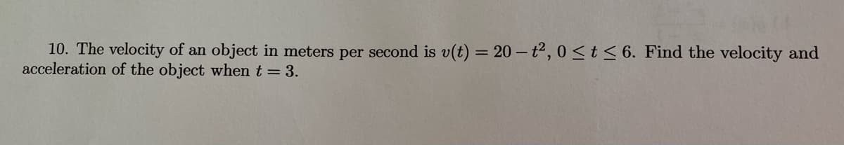 10. The velocity of an object in meters per second is v(t) = 20 - t2, 0 <t < 6. Find the velocity and
acceleration of the object when t = 3.
