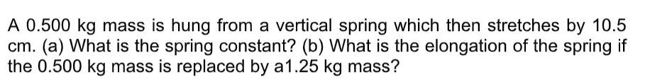 A 0.500 kg mass is hung from a vertical spring which then stretches by 10.5
cm. (a) What is the spring constant? (b) What is the elongation of the spring if
the 0.500 kg mass is replaced by a1.25 kg mass?
