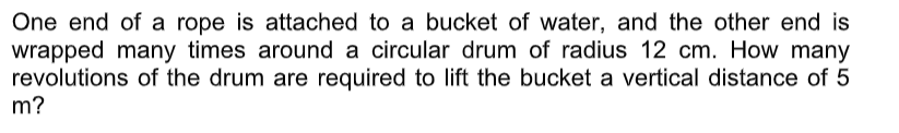 One end of a rope is attached to a bucket of water, and the other end is
wrapped many times around a circular drum of radius 12 cm. How many
revolutions of the drum are required to lift the bucket a vertical distance of 5
m?
