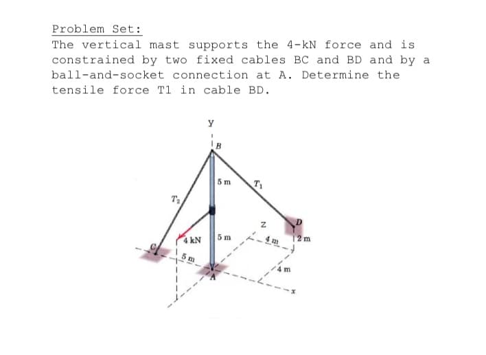 The vertical mast supports the 4-kN force and is
constrained by two fixed cables BC and BD and by a
ball-and-socket connection at A. Determine the
tensile force T1 in cable BD.
