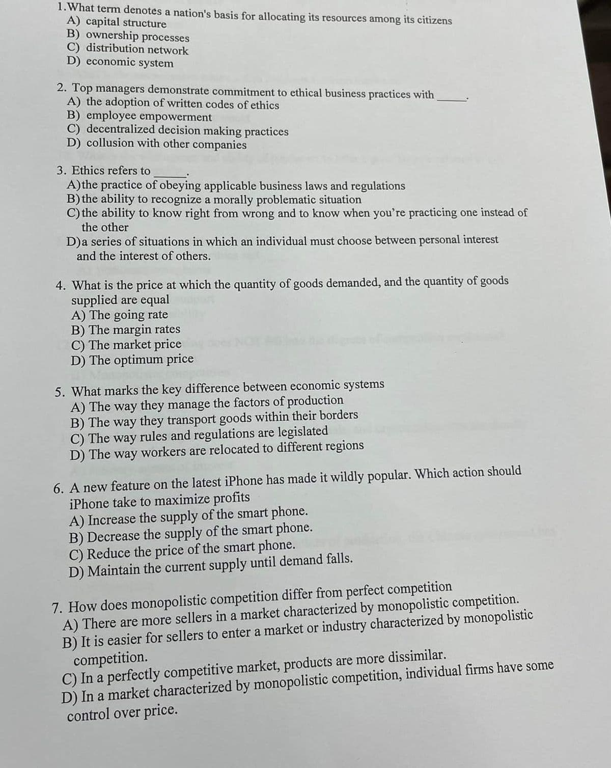 1.What term denotes a nation's basis for allocating its resources among its citizens
A) capital structure
B) ownership processes
C) distribution network
D) economic system
2. Top managers demonstrate commitment to ethical business practices with
A) the adoption of written codes of ethics
B) employee empowerment
C) decentralized decision making practices
D) collusion with other companies
3. Ethics refers to
A)the practice of obeying applicable business laws and regulations
B) the ability to recognize a morally problematic situation
C) the ability to know right from wrong and to know when you're practicing one instead of
the other
D)a series of situations in which an individual must choose between personal interest
and the interest of others.
4. What is the price at which the quantity of goods demanded, and the quantity of goods
supplied are equal
A) The going rate
B) The margin rates
C) The market price
D) The optimum price
5. What marks the key difference between economic systems
A) The way they manage the factors of production
B) The way they transport goods within their borders
The
way
rules and regulations are legislated
D) The way workers are relocated to different regions
6. A new feature on the latest iPhone has made it wildly popular. Which action should
iPhone take to maximize profits
A) Increase the supply of the smart phone.
B) Decrease the supply of the smart phone.
C) Reduce the price of the smart phone.
D) Maintain the current supply until demand falls.
7. How does monopolistic competition differ from perfect competition
A) There are more sellers in a market characterized by monopolistic competition.
B) It is easier for sellers to enter a market or industry characterized by monopolistic
competition.
C) In a perfectly competitive market, products are more dissimilar.
D) In a market characterized by monopolistic competition, individual firms have some
control over price.
