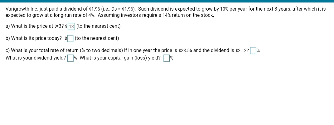 Varigrowth Inc. just paid a dividend of $1.96 (i.e., Do = $1.96). Such dividend is expected to grow by 10% per year for the next 3 years, after which it is
expected to grow at a long-run rate of 4%. Assuming investors require a 14% return on the stock,
a) What is the price at t=3? $ 13 (to the nearest cent)
b) What is its price today? $
(to the nearest cent)
c) What is your total rate of return (% to two decimals) if in one year the price is $23.56 and the dividend is $2.12?
What is your capital gain (loss) yield?%
What is your dividend yield?
