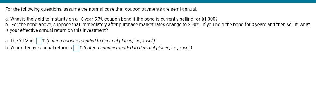 For the following questions, assume the normal case that coupon payments are semi-annual.
a. What is the yield to maturity on a 18-year, 5.7% coupon bond if the bond is currently selling for $1,000?
b. For the bond above, suppose that immediately after purchase market rates change to 3.90%. If you hold the bond for 3 years and then sell it, what
is your effective annual return on this investment?
a. The YTM is % (enter response rounded to decimal places; i.e., x.xx%)
b. Your effective annual return is
% (enter response rounded to decimal places; i.e., x.xx%)
