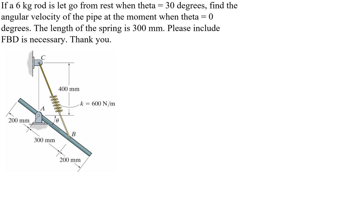 If a 6 kg rod is let go from rest when theta = 30 degrees, find the
angular velocity of the pipe at the moment when theta
degrees. The length of the spring is 300 mm. Please include
FBD is necessary. Thank you.
400 mm
k = 600 N/m
%3D
200 mm
В
300 mm
200 mm
