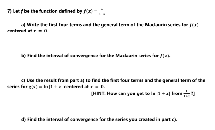 7) Let f be the function defined by f(x) =
a) Write the first four terms and the general term of the Maclaurin series for f(x)
centered at x = 0.
b) Find the interval of convergence for the Maclaurin series for f(x).
c) Use the result from part a) to find the first four terms and the general term of the
series for g(x) = In |1 + x| centered at x = 0.
[HINT: How can you get to In |1 + x| from ?]
1+x
d) Find the interval of convergence for the series you created in part c).

