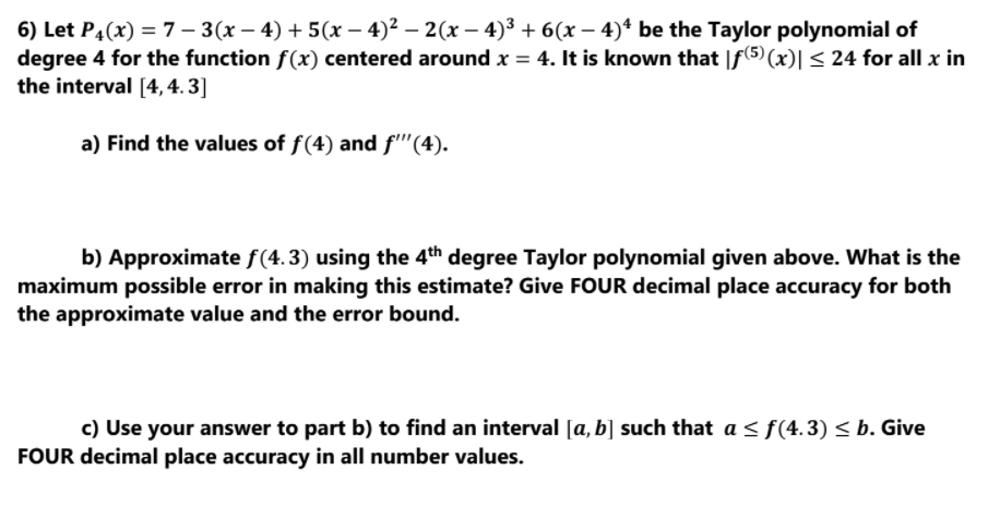 6) Let P4(x) = 7 – 3(x – 4) + 5(x – 4)² – 2(x – 4)³ + 6(x – 4)+ be the Taylor polynomial of
degree 4 for the function f(x) centered around x = 4. It is known that |f(5) (x)|< 24 for all x in
the interval [4, 4. 3]
a) Find the values of f(4) and f''(4).
b) Approximate f(4.3) using the 4th degree Taylor polynomial given above. What is the
maximum possible error in making this estimate? Give FOUR decimal place accuracy for both
the approximate value and the error bound.
c) Use your answer to part b) to find an interval [a, b] such that a < f(4.3) < b. Give
FOUR decimal place accuracy in all number values.
