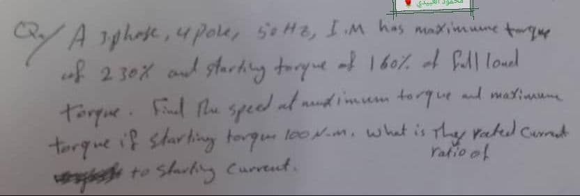 torque
Qy A sphose, u pole, sotte, I'M has maximume turgus
of 230% and starting torque of 160% of fall love
torque. Find the speed at mund imum torque and maximume
torque if starting torque 100N.m. what is the rated current
to Starting Current.
ratio of