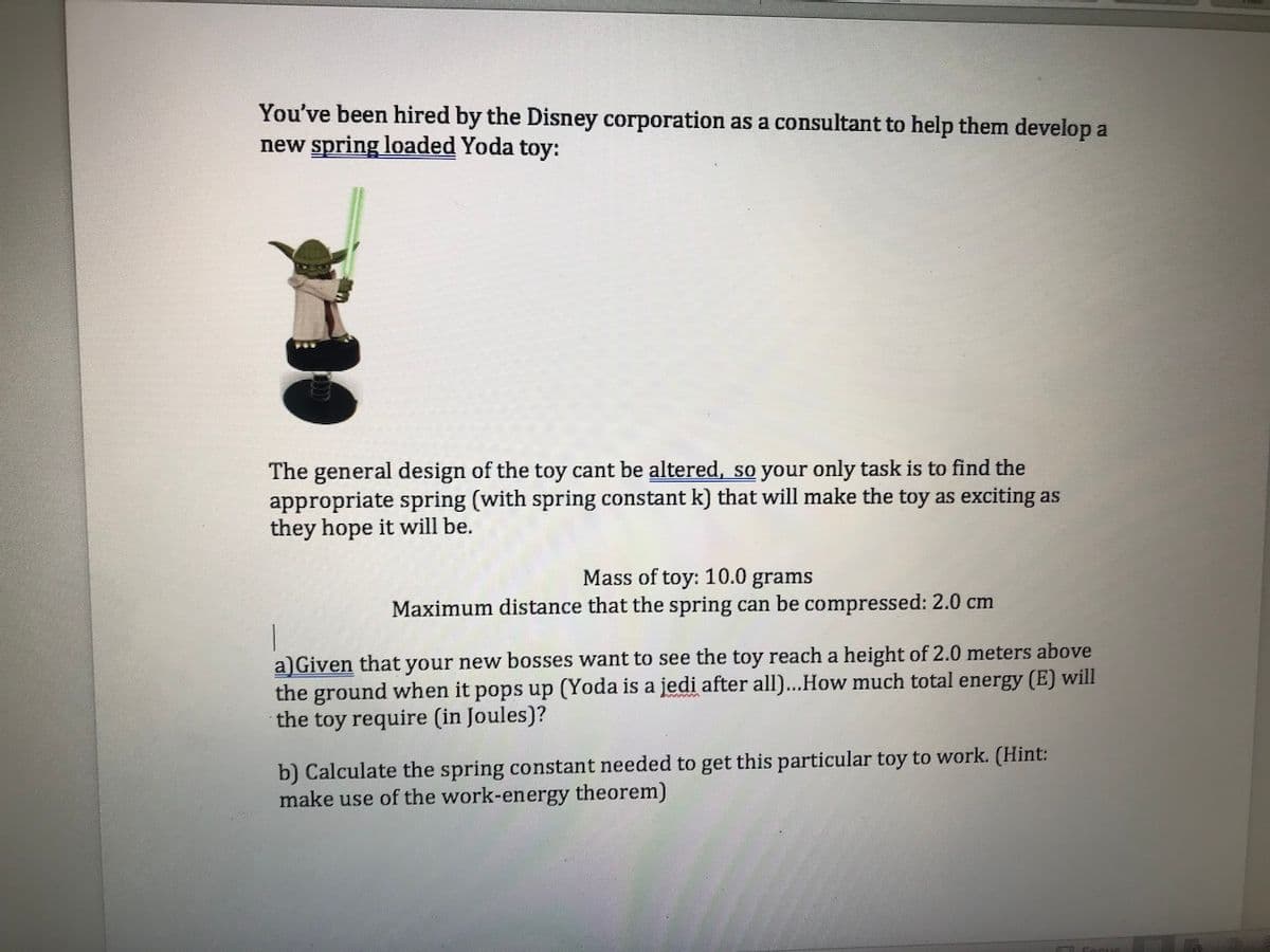 You've been hired by the Disney corporation as a consultant to help them develop a
new spring loaded Yoda toy:
The general design of the toy cant be altered, so your only task is to find the
appropriate spring (with spring constant k) that will make the toy as exciting as
they hope it will be.
Mass of toy: 10.0 grams
Maximum distance that the spring can be compressed: 2.0 cm
a)Given that your new bosses want to see the toy reach a height of 2.0 meters above
the ground when it pops up (Yoda is a jedi after all)...How much total energy (E) will
the toy require (in Joules)?
b) Calculate the spring constant needed to get this particular toy to work. (Hint:
make use of the work-energy theorem)
