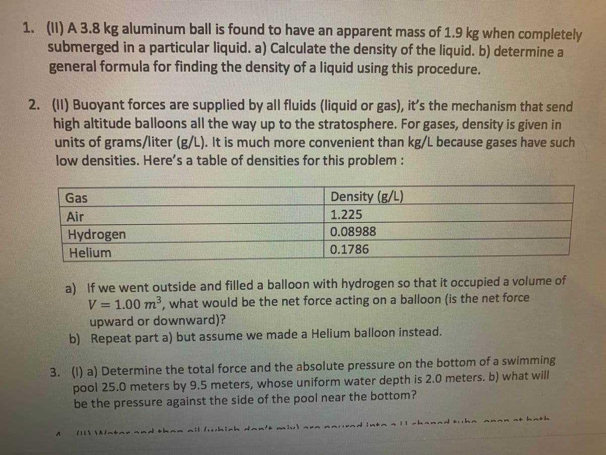 1. (II) A 3.8 kg aluminum ball is found to have an apparent mass of 1.9 kg when completely
submerged in a particular liquid. a) Calculate the density of the liquid. b) determine a
general formula for finding the density of a liquid using this procedure.
2. (I1) Buoyant forces are supplied by all fluids (liquid or gas), it's the mechanism that send
high altitude balloons all the way up to the stratosphere. For gases, density is given in
units of grams/liter (g/L). It is much more convenient than kg/L because gases have such
low densities. Here's a table of densities for this problem:
Gas
Density (g/L)
Air
1.225
0.08988
Hydrogen
Helium
0.1786
a) If we went outside and filled a balloon with hydrogen so that it occupied a volume of
V 1.00 m, what would be the net force acting on a balloon (is the net force
upward or downward)?
b) Repeat part a) but assume we made a Helium balloon instead.
3. (I) a) Determine the total force and the absolute pressure on the bottom of a swimming
pool 25.0 meters by 9.5 meters, whose uniform water depth is 2.0 meters. b) what will
be the pressure against the side of the pool near the bottom?
nt hath
il 1...hich dan
7111 AA/ ter and +hon ail wbich den'+mix)arn neu ed into llchanad tuhe

